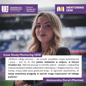 Case Study Mentoring UEW
"Efektem całego procesu - ale przede wszystkim mojej konsekwencji i pracy - jest to, że dziś jestem dokładnie w miejscu, w którym chciałam być. Obecnie pracuję w Górniku Zabrze - jednym z najbardziej rozpoznawalnych klubów piłkarskich ekstraklasy, z bogatą historią i silną marką, znaną takze poza granicami kraju. To ogromne wyróżnienie, że swoją zawodową przygodę sporcie mogę rozpoczynać od takiego poziomu.
Aleksandra Duryń (Mentee)