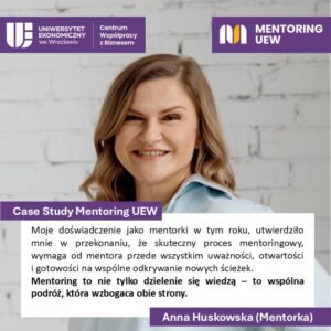 Case Study Mentoring UEW
Cytat:
Moje doświadczenie jako mentorki w tym roku, utwierdziło mnie w przekonaniu, że skuteczny proces mentoringowy, wymaga od mentora przede wszystkim uważności, otwartości i gotowości na wspólne odkrywanie nowych ścieżek. Mentoring to nie tylko dzielenie się wiedzą - to wspólna podróż, która wzbogaca obie strony.
Anna Huskowska (Mentorka)