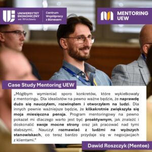 Case study Mentoring UEW.
Cytat:
Mógłbym wymieniać sporo konkretów, które wykiełkowały z mentoringu. Dla idealistów na pewno ważne będzie, że na prawdę dużo się nauczyłem, rozwinąłem i otworzyłem na ludzi. Dla innych pewnie ważniejsze będzie, że kilkakrotnie zwiększyła się moja miesięczna pensja. program mentoringowy na pewno pokazał mi dlaczego warto jest być proaktywnym, jak znaleźć i doskonalić swoje mocne strony oraz jak pracować nad tymi słabszymi. Nauczył rozmawiać z ludźmi na wyższych stanowiskach, co teraz bardzo przydaje się w negocjacjach z klientami. Dawid Roszczyk (Mentee)