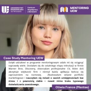 Case Study Mentoring UEW. Cytat:
Dzięki udziałowi w programie mentoringowym udało mi się osiągnąć naprawdę wiele. Dostałam się do ostatniego etapu rekrutacji w firmie Warner Bros Discovery, stworzyłam profesjonalne CV, które dziś akceptuję większość firm i niemal każda aplikacja kończy się zaproszeniem na rozmowę. Zbudowałam własne portfolio marketingowe i nauczyłam się mówić o swoich umiejętnościach bez stresu i z pewnością siebie - nawet mimo braku typowego doświadczenia zawodowego. Oliwia Farence (Mentee)
